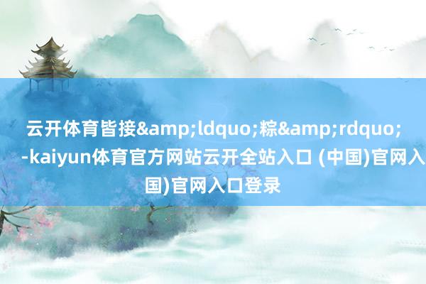 云開體育皆接&ldquo;粽&rdquo;而至！    -kaiyun體育官方網站云開全站入口 (中國)官網入口登錄