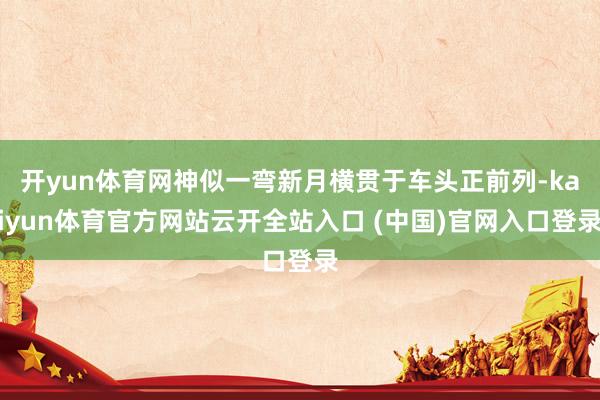 開yun體育網神似一彎新月橫貫于車頭正前列-kaiyun體育官方網站云開全站入口 (中國)官網入口登錄