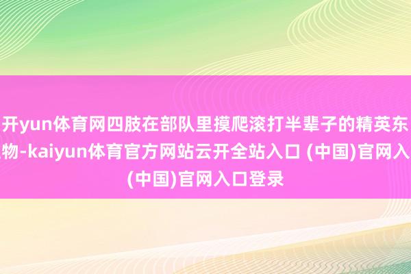 開yun體育網四肢在部隊里摸爬滾打半輩子的精英東說念主物-kaiyun體育官方網站云開全站入口 (中國)官網入口登錄