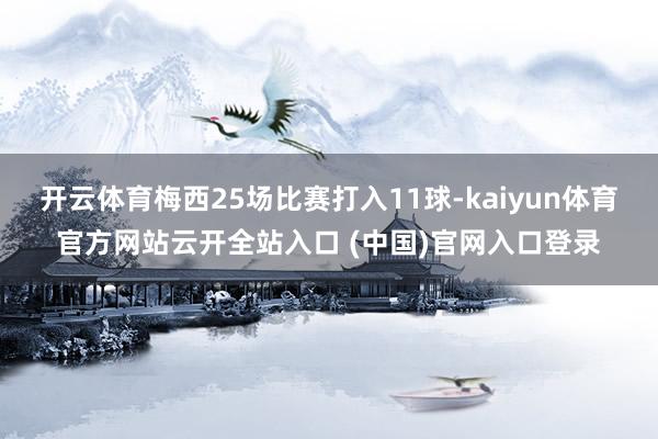 開云體育梅西25場比賽打入11球-kaiyun體育官方網站云開全站入口 (中國)官網入口登錄