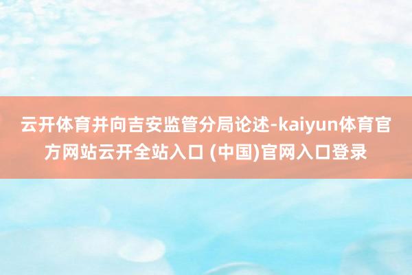 云開體育并向吉安監管分局論述-kaiyun體育官方網站云開全站入口 (中國)官網入口登錄