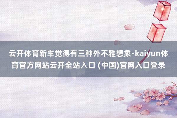 云開體育新車覺得有三種外不雅想象-kaiyun體育官方網站云開全站入口 (中國)官網入口登錄