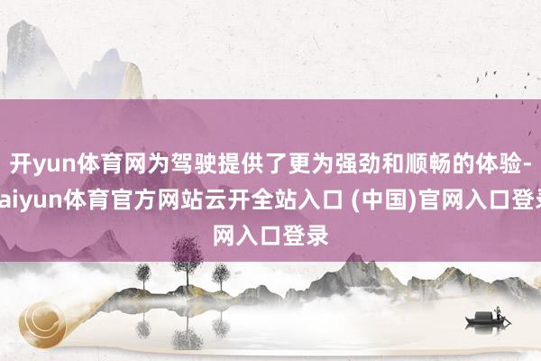 開yun體育網(wǎng)為駕駛提供了更為強勁和順暢的體驗-kaiyun體育官方網(wǎng)站云開全站入口 (中國)官網(wǎng)入口登錄