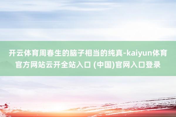 開云體育周春生的腦子相當的純真-kaiyun體育官方網站云開全站入口 (中國)官網入口登錄