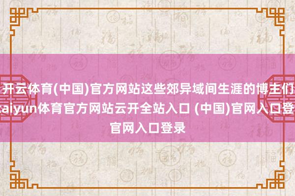 開云體育(中國)官方網站這些郊異域間生涯的博主們-kaiyun體育官方網站云開全站入口 (中國)官網入口登錄