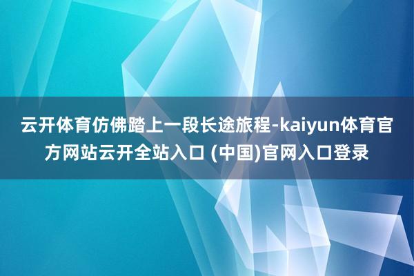 云開體育仿佛踏上一段長途旅程-kaiyun體育官方網(wǎng)站云開全站入口 (中國)官網(wǎng)入口登錄