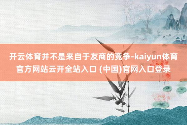 開云體育并不是來自于友商的競爭-kaiyun體育官方網站云開全站入口 (中國)官網入口登錄