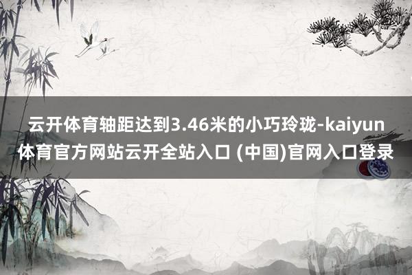 云開體育軸距達到3.46米的小巧玲瓏-kaiyun體育官方網站云開全站入口 (中國)官網入口登錄