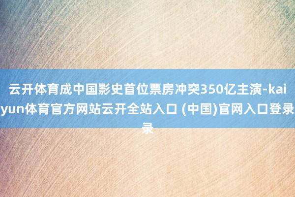 云開體育成中國影史首位票房沖突350億主演-kaiyun體育官方網(wǎng)站云開全站入口 (中國)官網(wǎng)入口登錄