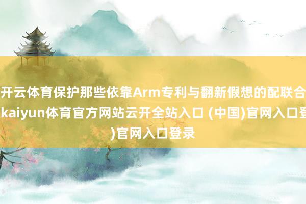 開云體育保護(hù)那些依靠Arm專利與翻新假想的配聯(lián)合伴-kaiyun體育官方網(wǎng)站云開全站入口 (中國)官網(wǎng)入口登錄
