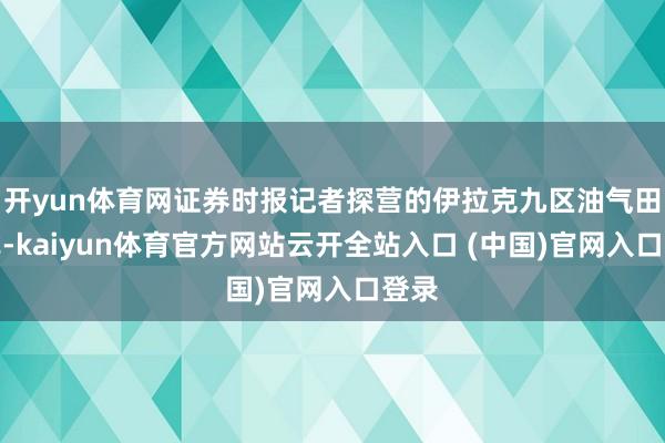 開yun體育網證券時報記者探營的伊拉克九區油氣田樣式-kaiyun體育官方網站云開全站入口 (中國)官網入口登錄