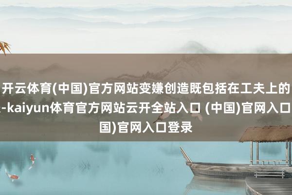 開云體育(中國)官方網站變嫌創造既包括在工夫上的變嫌-kaiyun體育官方網站云開全站入口 (中國)官網入口登錄
