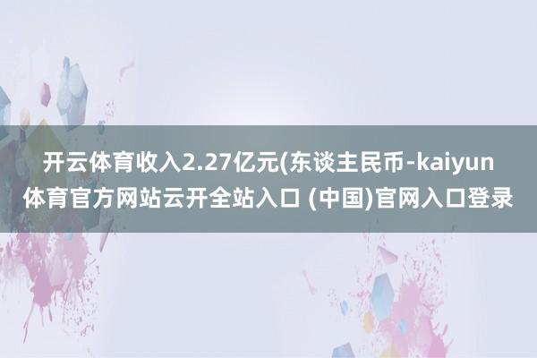 開云體育收入2.27億元(東談主民幣-kaiyun體育官方網站云開全站入口 (中國)官網入口登錄