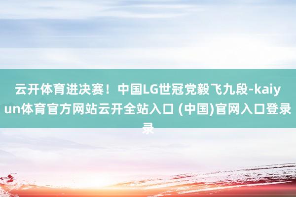 云開體育進決賽！中國LG世冠黨毅飛九段-kaiyun體育官方網站云開全站入口 (中國)官網入口登錄