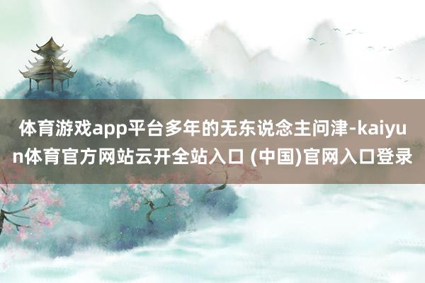 體育游戲app平臺多年的無東說念主問津-kaiyun體育官方網站云開全站入口 (中國)官網入口登錄
