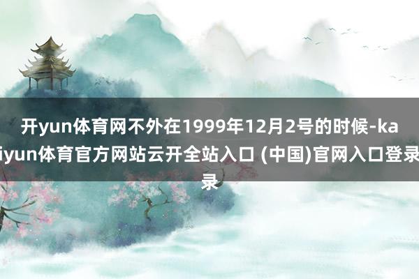 開yun體育網不外在1999年12月2號的時候-kaiyun體育官方網站云開全站入口 (中國)官網入口登錄