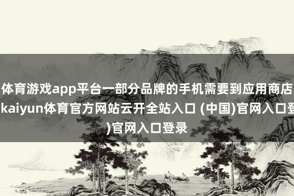 體育游戲app平臺一部分品牌的手機需要到應用商店中-kaiyun體育官方網站云開全站入口 (中國)官網入口登錄