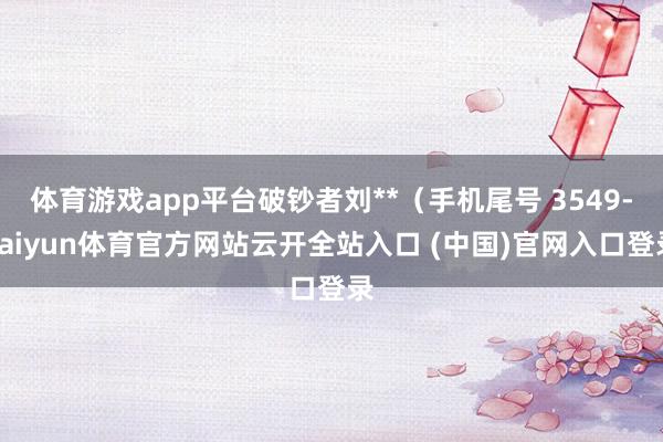 體育游戲app平臺破鈔者劉**（手機尾號 3549-kaiyun體育官方網站云開全站入口 (中國)官網入口登錄