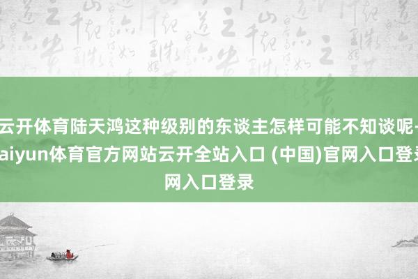 云開體育陸天鴻這種級別的東談主怎樣可能不知談呢-kaiyun體育官方網(wǎng)站云開全站入口 (中國)官網(wǎng)入口登錄