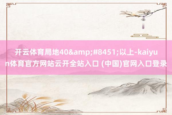 開云體育局地40&#8451;以上-kaiyun體育官方網站云開全站入口 (中國)官網入口登錄