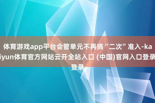體育游戲app平臺(tái)會(huì)管單元不再搞“二次”準(zhǔn)入-kaiyun體育官方網(wǎng)站云開全站入口 (中國)官網(wǎng)入口登錄
