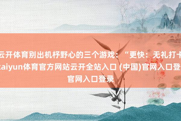 云開體育別出機杼野心的三個游戲：“更快：無禮打卡-kaiyun體育官方網(wǎng)站云開全站入口 (中國)官網(wǎng)入口登錄