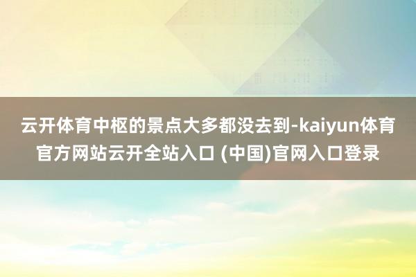 云開體育中樞的景點大多都沒去到-kaiyun體育官方網站云開全站入口 (中國)官網入口登錄