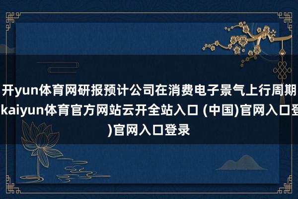 開yun體育網研報預計公司在消費電子景氣上行周期中-kaiyun體育官方網站云開全站入口 (中國)官網入口登錄
