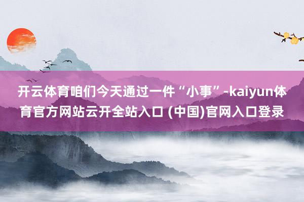 開云體育咱們今天通過一件“小事”-kaiyun體育官方網(wǎng)站云開全站入口 (中國)官網(wǎng)入口登錄