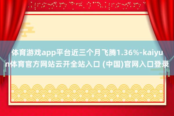 體育游戲app平臺近三個月飛騰1.36%-kaiyun體育官方網站云開全站入口 (中國)官網入口登錄