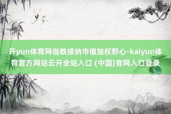 開yun體育網(wǎng)指數(shù)接納市值加權(quán)野心-kaiyun體育官方網(wǎng)站云開全站入口 (中國)官網(wǎng)入口登錄