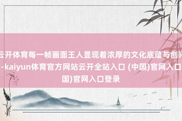 云開體育每一幀畫面王人顯現(xiàn)著濃厚的文化底蘊(yùn)與創(chuàng)興致象-kaiyun體育官方網(wǎng)站云開全站入口 (中國(guó))官網(wǎng)入口登錄