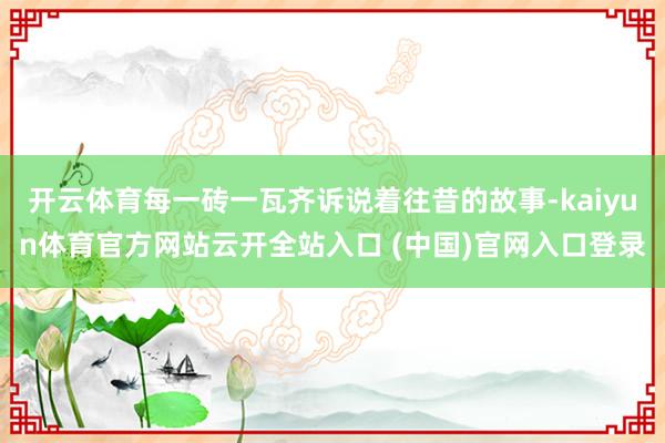 開云體育每一磚一瓦齊訴說著往昔的故事-kaiyun體育官方網站云開全站入口 (中國)官網入口登錄
