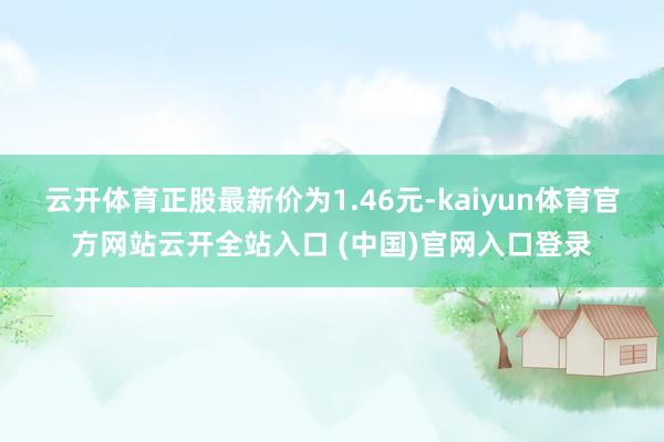云開體育正股最新價(jià)為1.46元-kaiyun體育官方網(wǎng)站云開全站入口 (中國(guó))官網(wǎng)入口登錄