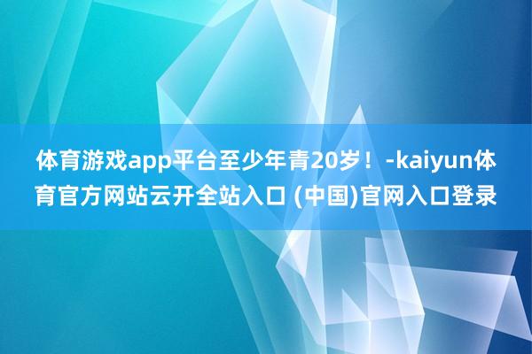 體育游戲app平臺至少年青20歲！-kaiyun體育官方網站云開全站入口 (中國)官網入口登錄