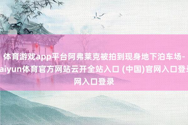 體育游戲app平臺阿弗萊克被拍到現身地下泊車場-kaiyun體育官方網站云開全站入口 (中國)官網入口登錄