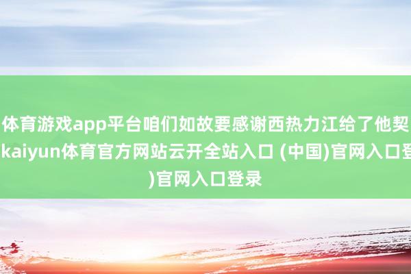 體育游戲app平臺咱們如故要感謝西熱力江給了他契機-kaiyun體育官方網站云開全站入口 (中國)官網入口登錄