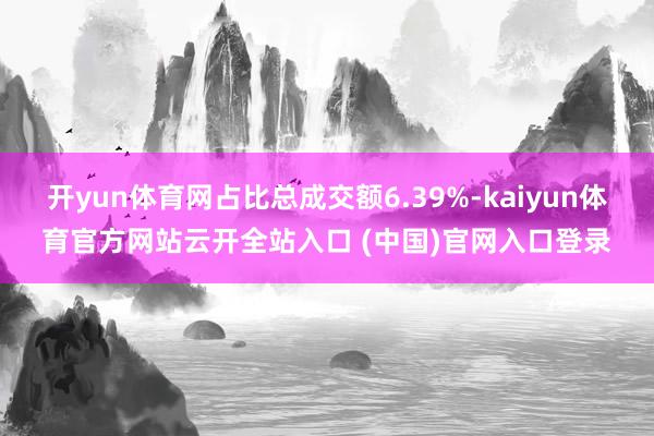 開yun體育網(wǎng)占比總成交額6.39%-kaiyun體育官方網(wǎng)站云開全站入口 (中國)官網(wǎng)入口登錄