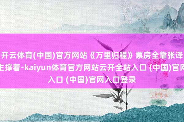 開云體育(中國)官方網(wǎng)站《萬里歸程》票房全靠張譯一個東談主撐著-kaiyun體育官方網(wǎng)站云開全站入口 (中國)官網(wǎng)入口登錄