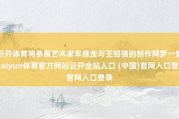 云開體育將參展藝術家車建全與王紹強的創作網羅一堂-kaiyun體育官方網站云開全站入口 (中國)官網入口登錄
