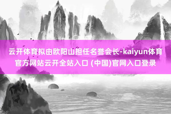 云開體育擬由歐陽山擔任名譽會長-kaiyun體育官方網站云開全站入口 (中國)官網入口登錄
