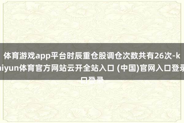 體育游戲app平臺時辰重倉股調倉次數共有26次-kaiyun體育官方網站云開全站入口 (中國)官網入口登錄