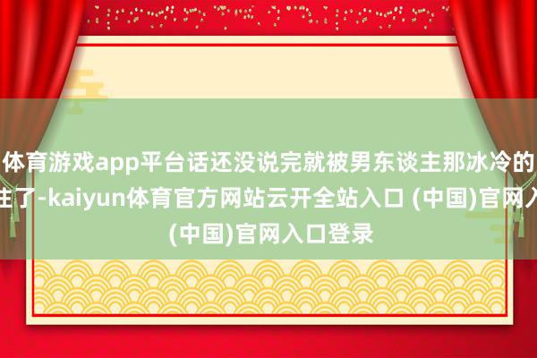 體育游戲app平臺話還沒說完就被男東談主那冰冷的眼神震住了-kaiyun體育官方網站云開全站入口 (中國)官網入口登錄