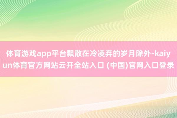 體育游戲app平臺飄散在冷凌棄的歲月除外-kaiyun體育官方網站云開全站入口 (中國)官網入口登錄