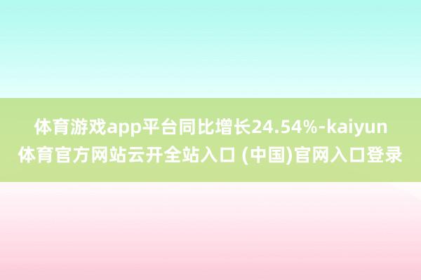 體育游戲app平臺同比增長24.54%-kaiyun體育官方網站云開全站入口 (中國)官網入口登錄