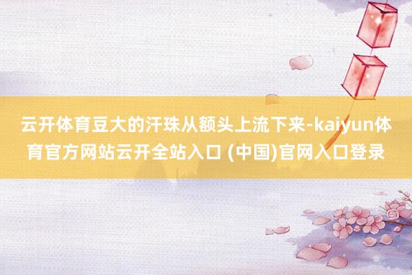 云開體育豆大的汗珠從額頭上流下來-kaiyun體育官方網站云開全站入口 (中國)官網入口登錄