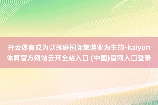 開云體育成為以琢磨國(guó)際旅游業(yè)為主的-kaiyun體育官方網(wǎng)站云開全站入口 (中國(guó))官網(wǎng)入口登錄