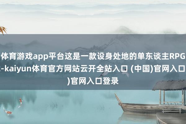 體育游戲app平臺這是一款設身處地的單東談主RPG游戲-kaiyun體育官方網站云開全站入口 (中國)官網入口登錄