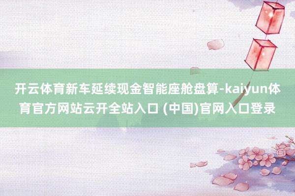 開云體育新車延續現金智能座艙盤算-kaiyun體育官方網站云開全站入口 (中國)官網入口登錄