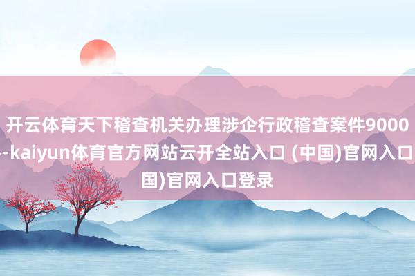 開云體育天下稽查機關辦理涉企行政稽查案件9000余件-kaiyun體育官方網站云開全站入口 (中國)官網入口登錄